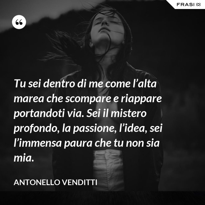 Tu sei dentro di me come l’alta marea che scompare e riappare portandoti via. Sei il mistero profondo, la passione, l’idea, sei l’immensa paura che tu non sia mia. - Antonello Venditti