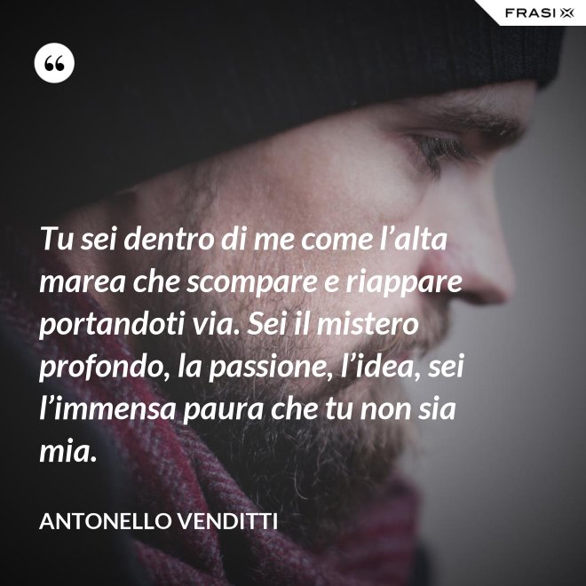 Tu sei dentro di me come l’alta marea che scompare e riappare portandoti via. Sei il mistero profondo, la passione, l’idea, sei l’immensa paura che tu non sia mia. - Antonello Venditti