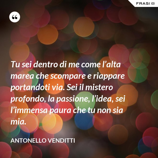 Tu sei dentro di me come l’alta marea che scompare e riappare portandoti via. Sei il mistero profondo, la passione, l’idea, sei l’immensa paura che tu non sia mia. - Antonello Venditti