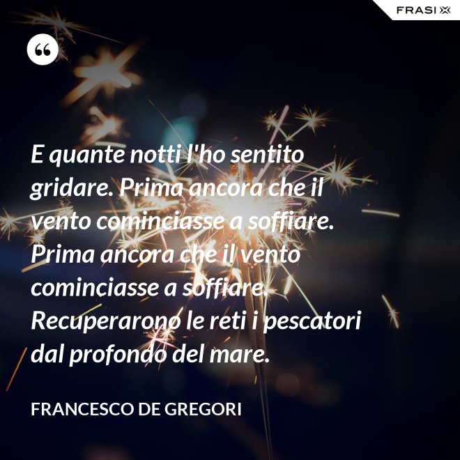 E quante notti l'ho sentito gridare. Prima ancora che il vento cominciasse a soffiare. Prima ancora che il vento cominciasse a soffiare. Recuperarono le reti i pescatori dal profondo del mare. - Francesco De Gregori