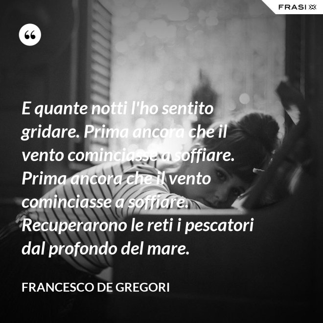 E quante notti l'ho sentito gridare. Prima ancora che il vento cominciasse a soffiare. Prima ancora che il vento cominciasse a soffiare. Recuperarono le reti i pescatori dal profondo del mare. - Francesco De Gregori