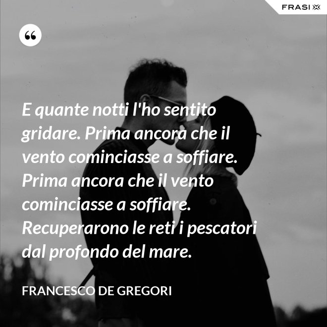 E quante notti l'ho sentito gridare. Prima ancora che il vento cominciasse a soffiare. Prima ancora che il vento cominciasse a soffiare. Recuperarono le reti i pescatori dal profondo del mare. - Francesco De Gregori