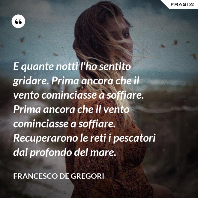 E quante notti l'ho sentito gridare. Prima ancora che il vento cominciasse a soffiare. Prima ancora che il vento cominciasse a soffiare. Recuperarono le reti i pescatori dal profondo del mare. - Francesco De Gregori