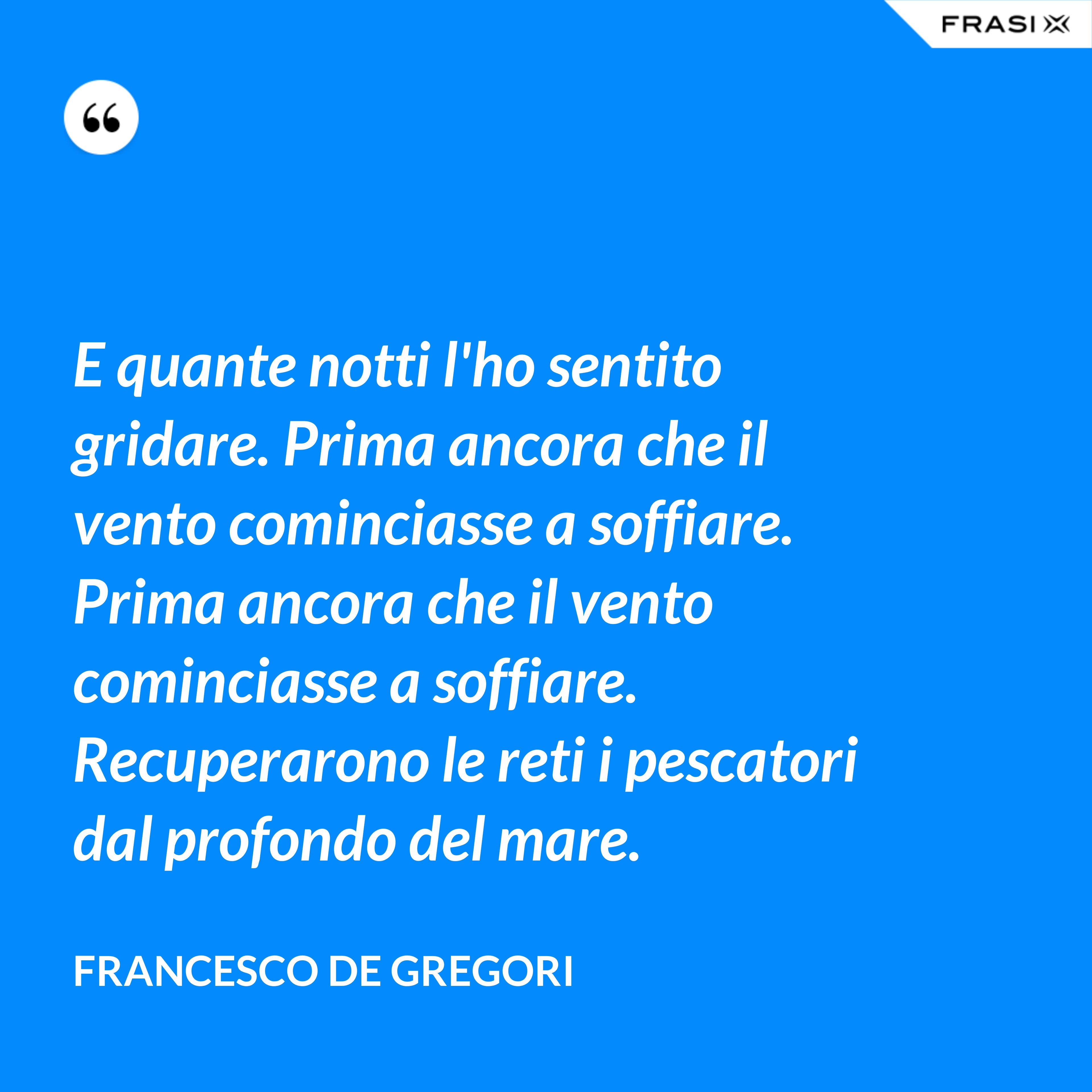 E quante notti l'ho sentito gridare. Prima ancora che il vento cominciasse a soffiare. Prima ancora che il vento cominciasse a soffiare. Recuperarono le reti i pescatori dal profondo del mare. - Francesco De Gregori