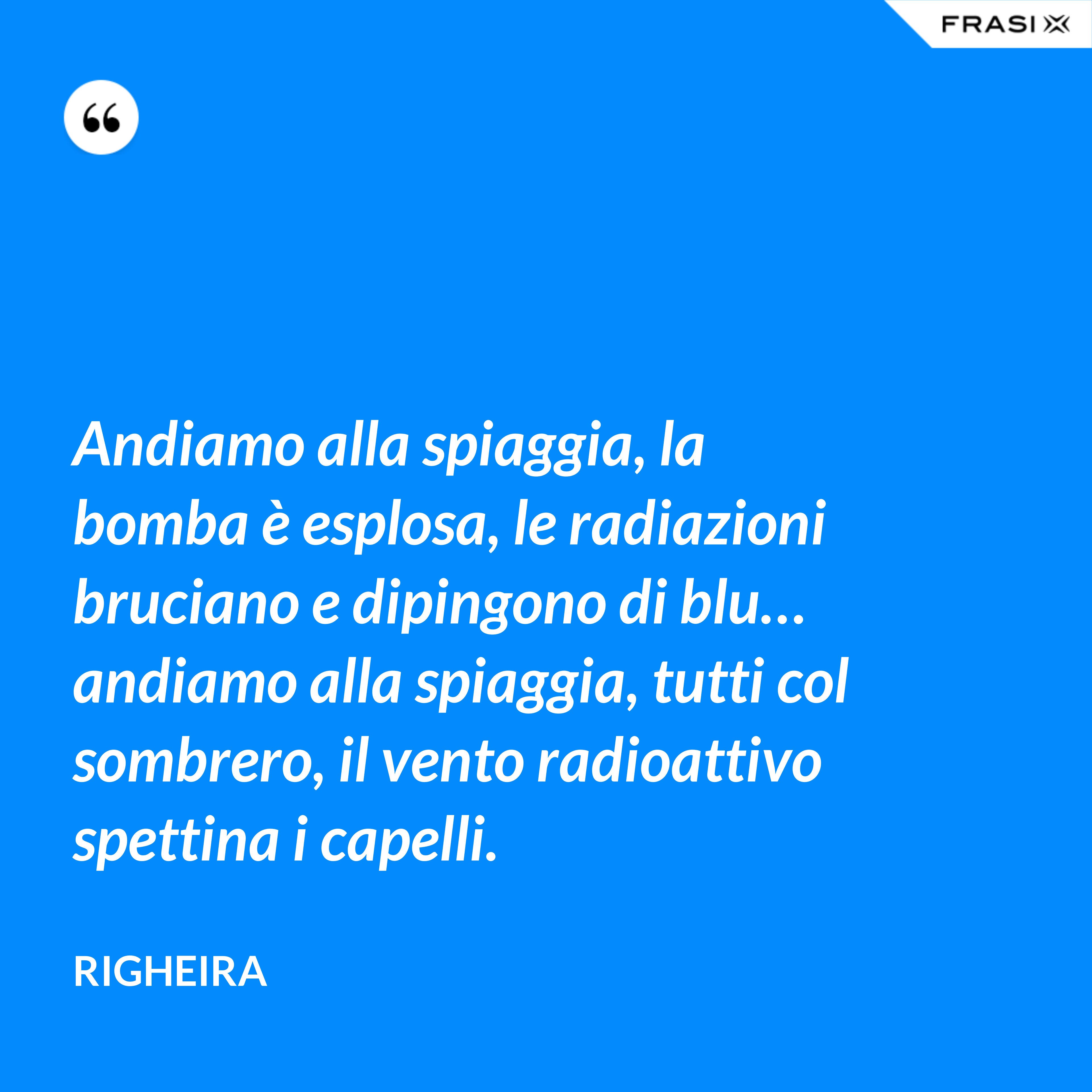 Andiamo alla spiaggia, la bomba è esplosa, le radiazioni bruciano e dipingono di blu… andiamo alla spiaggia, tutti col sombrero, il vento radioattivo spettina i capelli. - Righeira