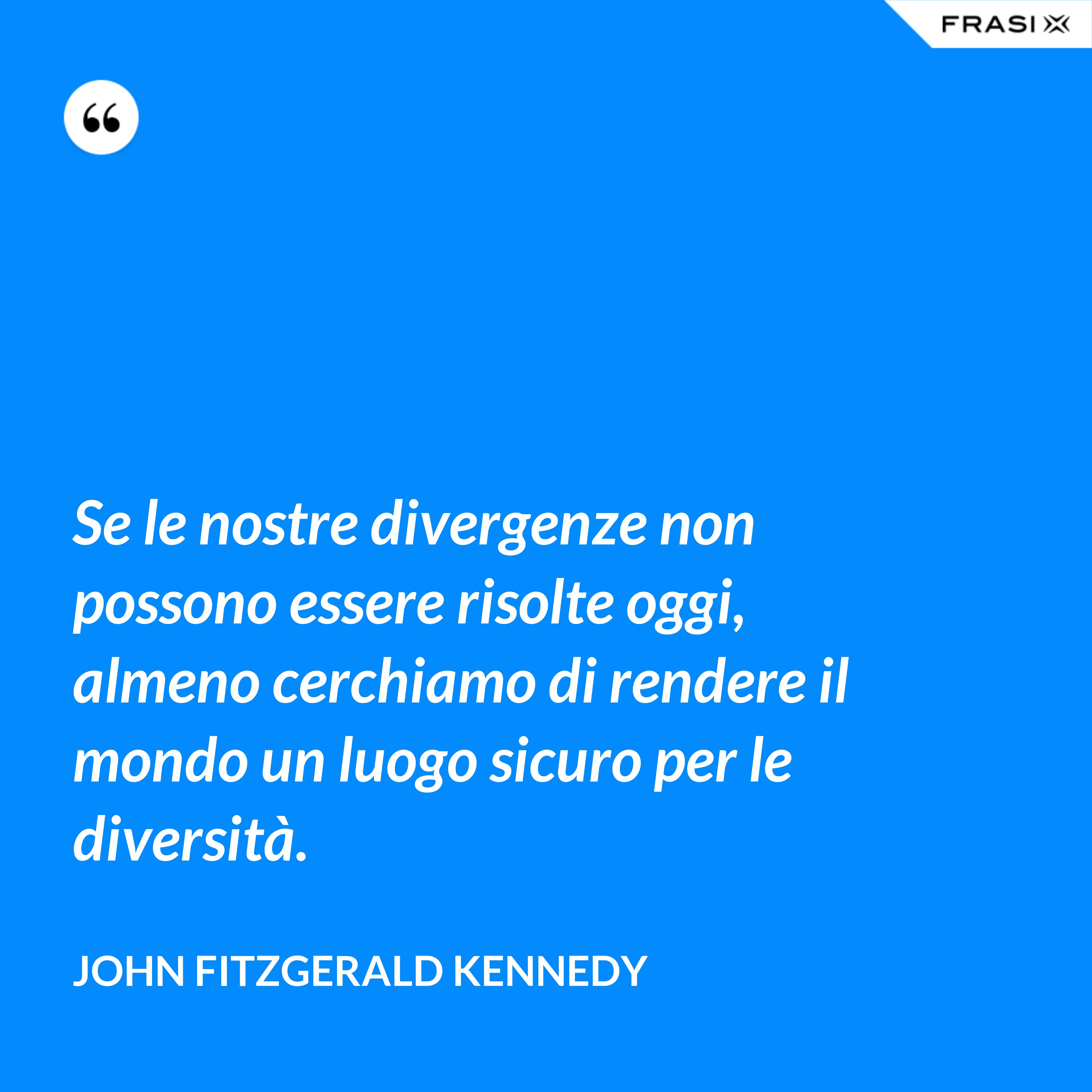 Se le nostre divergenze non possono essere risolte oggi, almeno cerchiamo di rendere il mondo un luogo sicuro per le diversità. - John Fitzgerald Kennedy