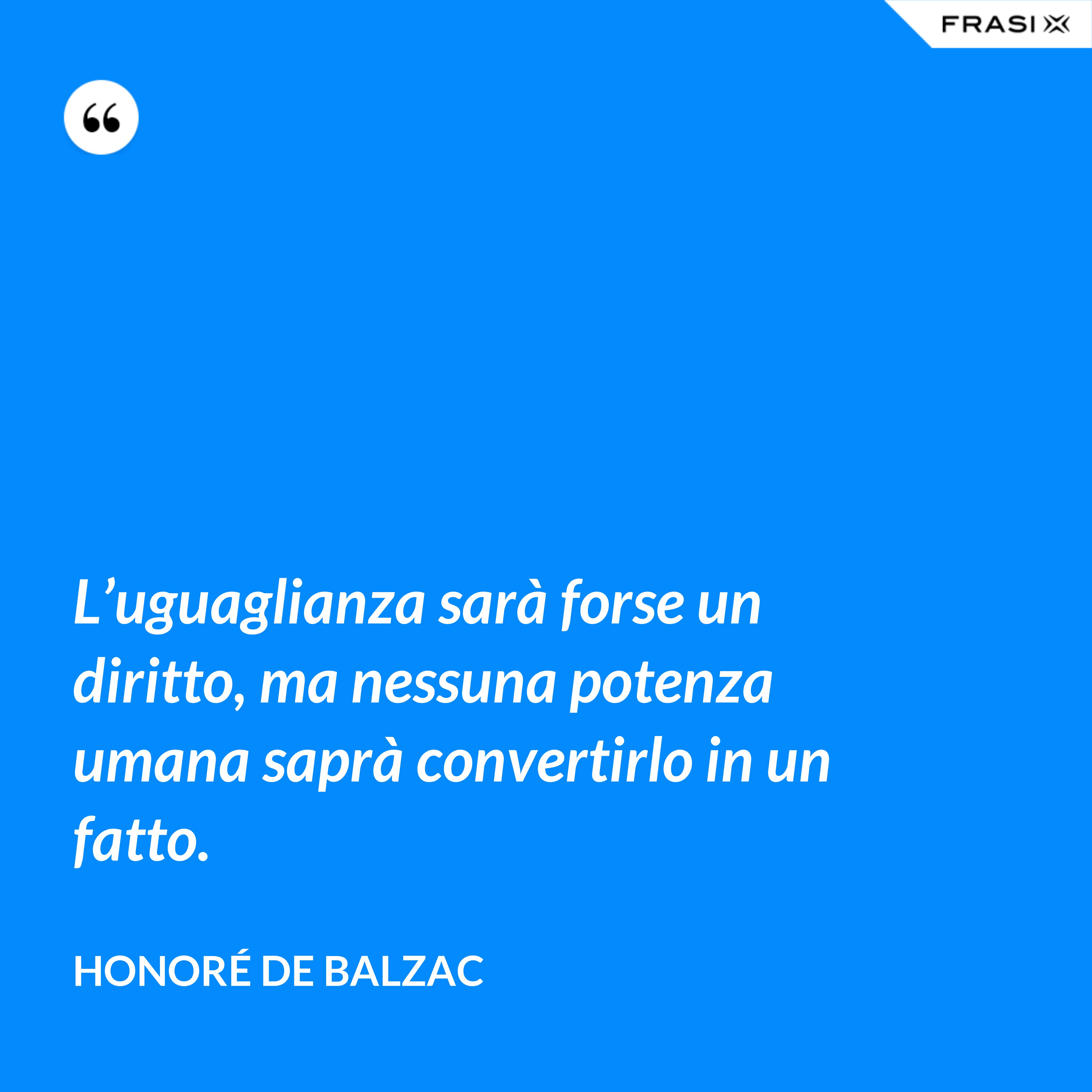 L’uguaglianza sarà forse un diritto, ma nessuna potenza umana saprà convertirlo in un fatto. - Honoré de Balzac