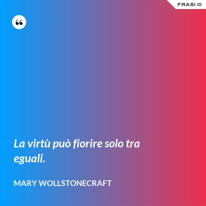 La virtù può fiorire solo tra eguali. - Mary Wollstonecraft