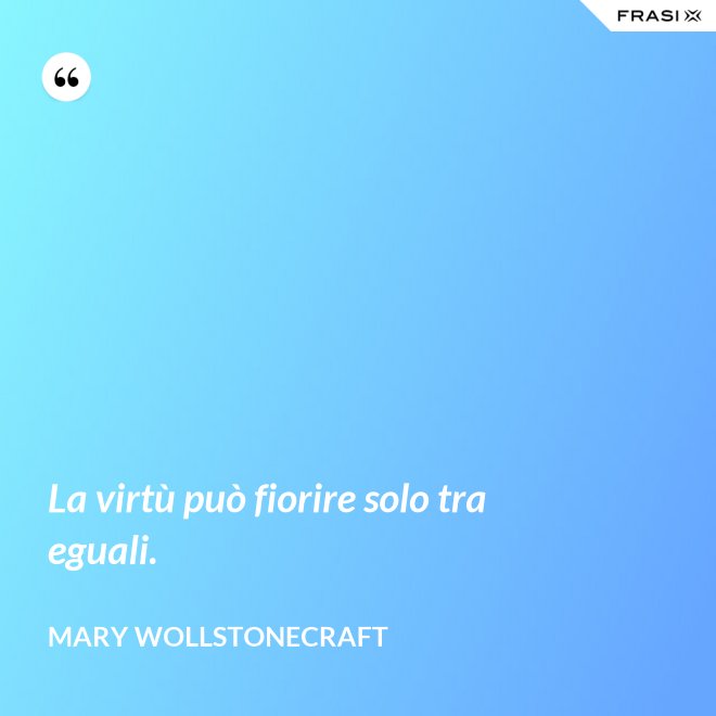 La virtù può fiorire solo tra eguali. - Mary Wollstonecraft