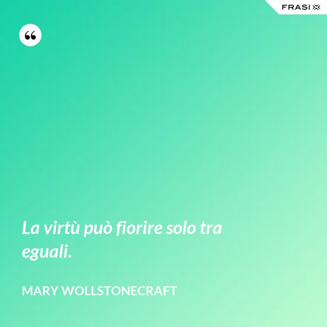 La virtù può fiorire solo tra eguali. - Mary Wollstonecraft