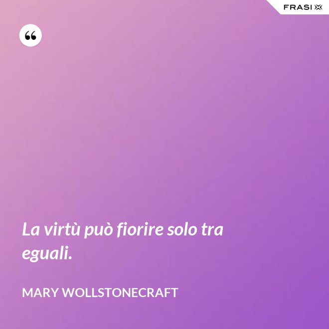 La virtù può fiorire solo tra eguali. - Mary Wollstonecraft