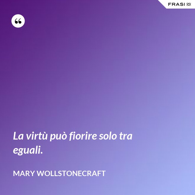 La virtù può fiorire solo tra eguali. - Mary Wollstonecraft