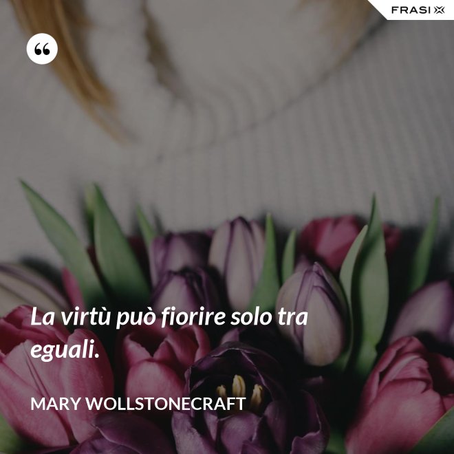 La virtù può fiorire solo tra eguali. - Mary Wollstonecraft