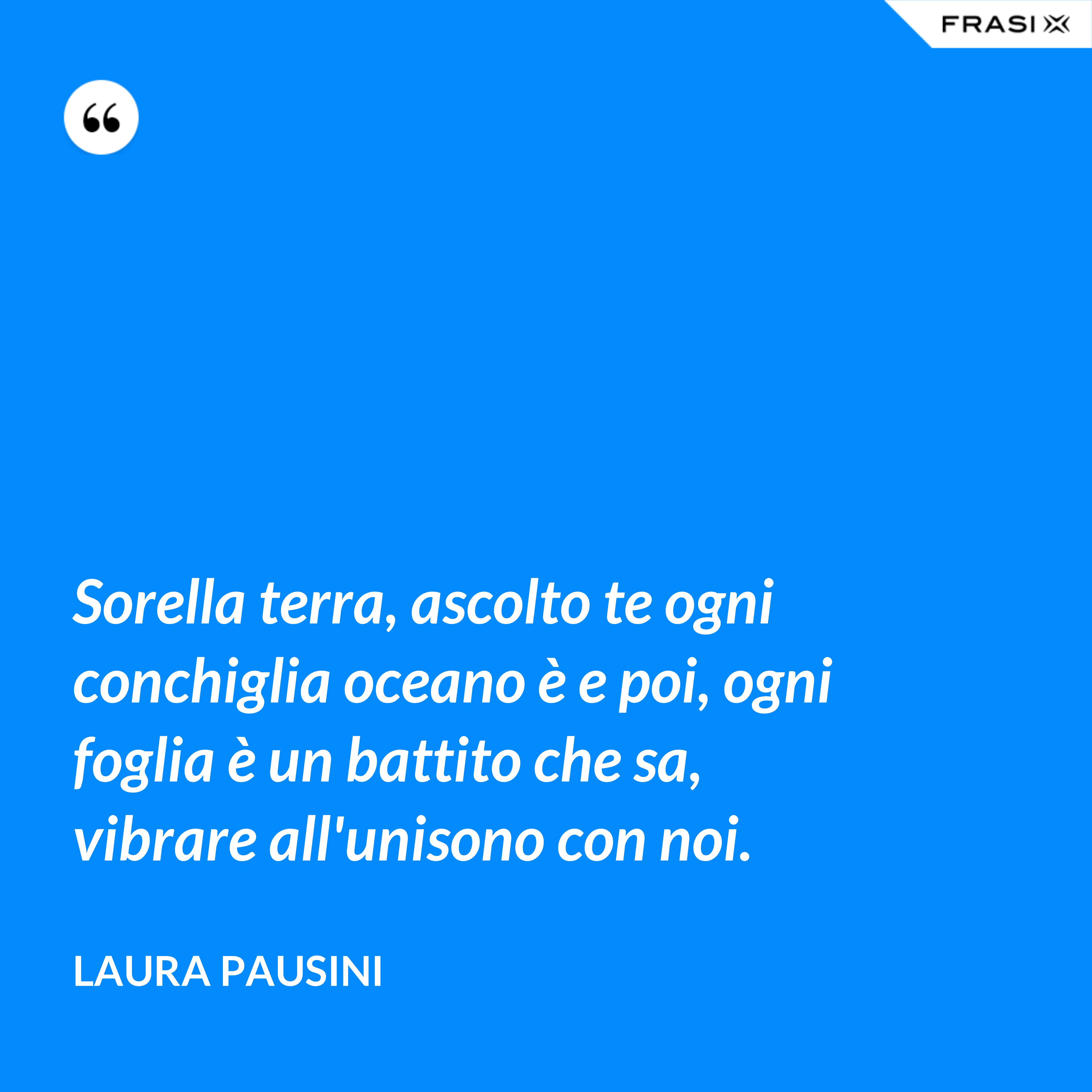 Sorella terra, ascolto te ogni conchiglia oceano è e poi, ogni foglia è un battito che sa, vibrare all'unisono con noi. - Laura Pausini