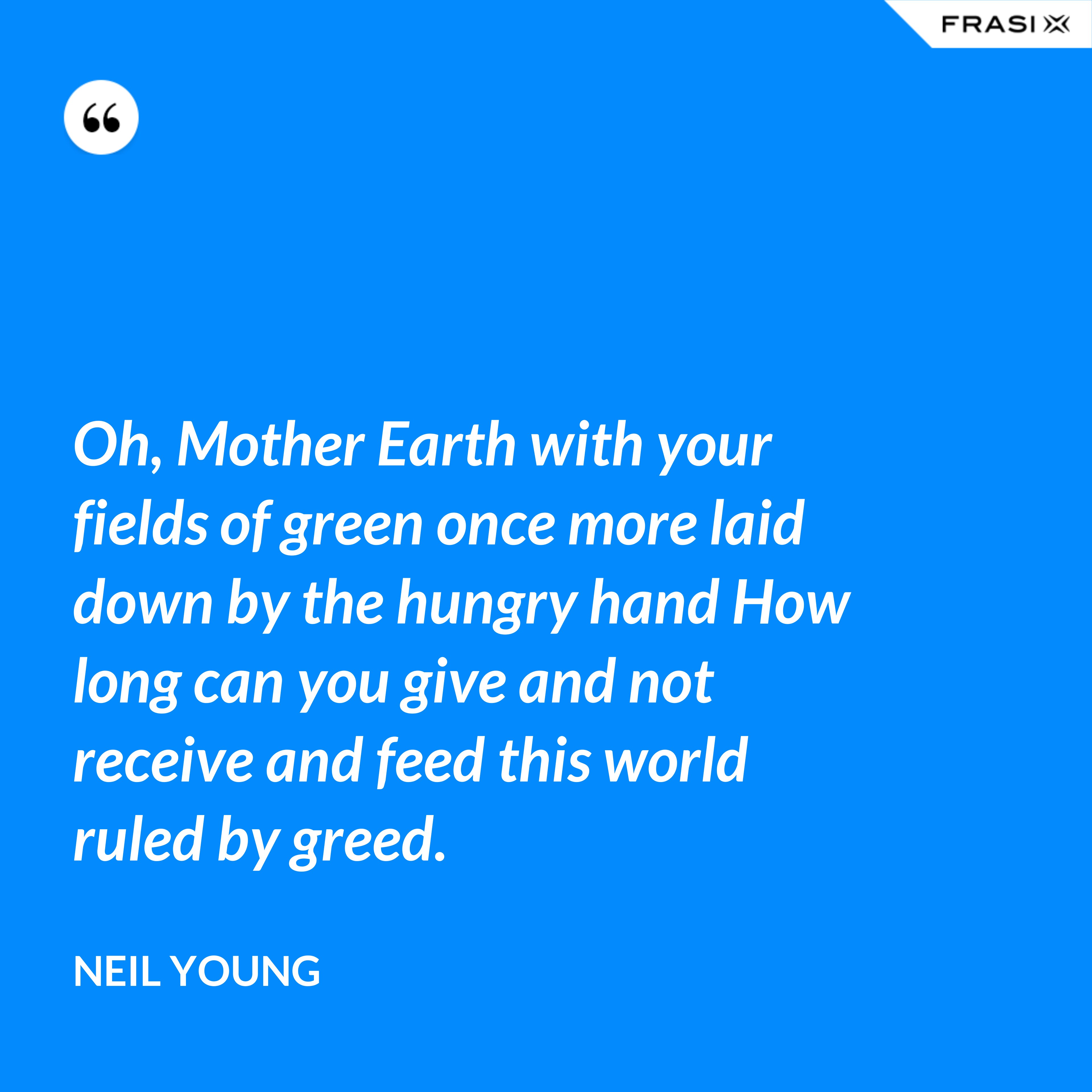 Oh, Mother Earth with your fields of green once more laid down by the hungry hand How long can you give and not receive and feed this world ruled by greed. - Neil Young