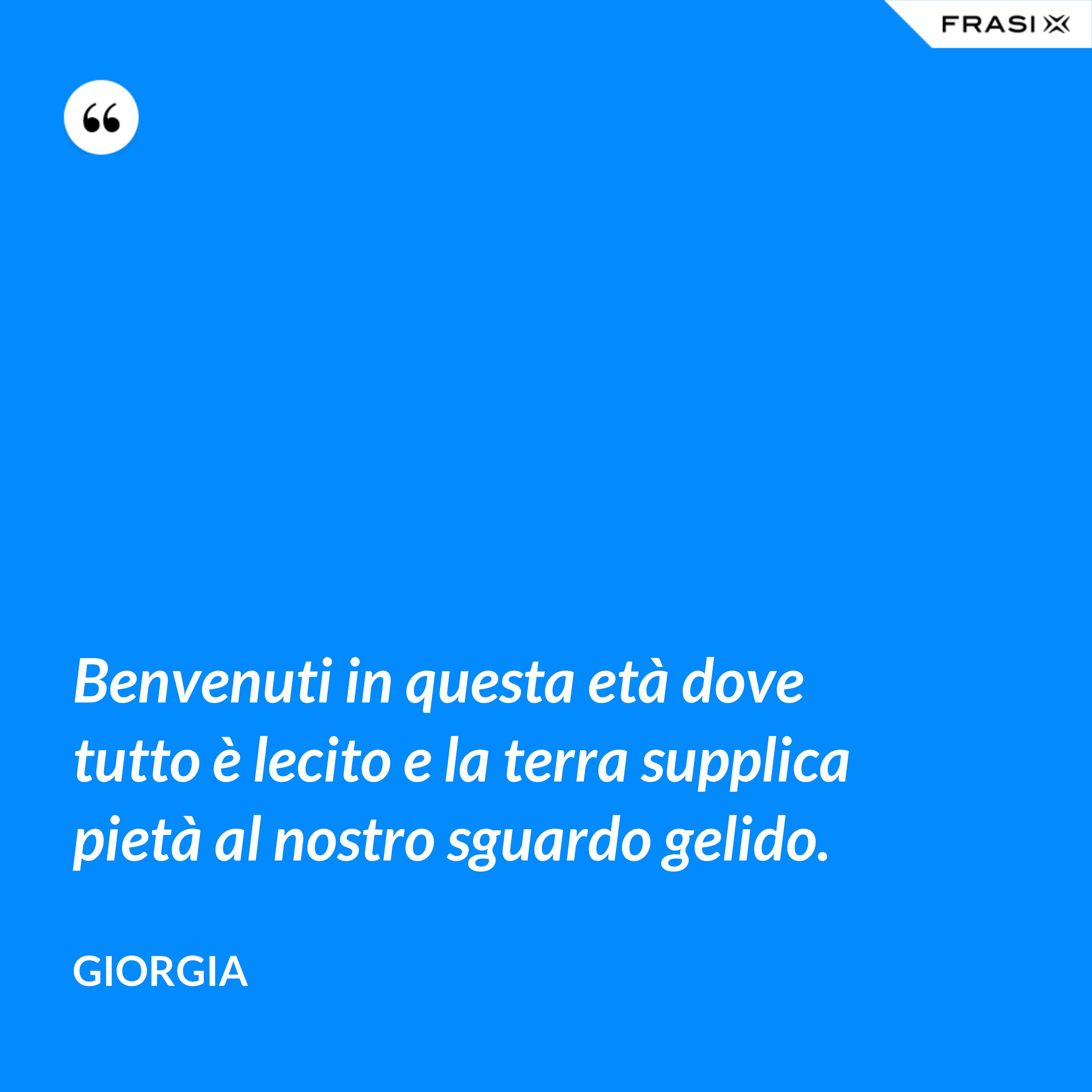 Benvenuti in questa età dove tutto è lecito e la terra supplica pietà al nostro sguardo gelido. - Giorgia