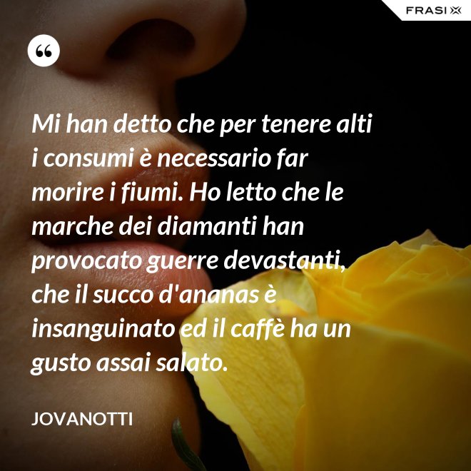 Mi han detto che per tenere alti i consumi è necessario far morire i fiumi. Ho letto che le marche dei diamanti han provocato guerre devastanti, che il succo d'ananas è insanguinato ed il caffè ha un gusto assai salato. - Jovanotti