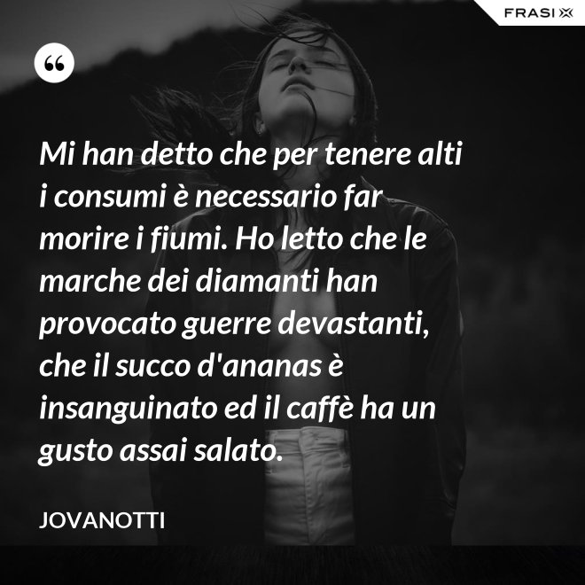 Mi han detto che per tenere alti i consumi è necessario far morire i fiumi. Ho letto che le marche dei diamanti han provocato guerre devastanti, che il succo d'ananas è insanguinato ed il caffè ha un gusto assai salato. - Jovanotti
