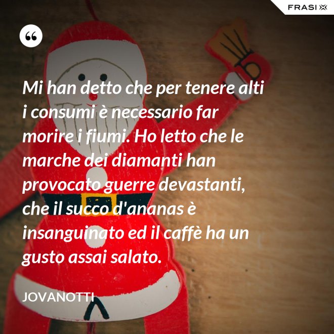 Mi han detto che per tenere alti i consumi è necessario far morire i fiumi. Ho letto che le marche dei diamanti han provocato guerre devastanti, che il succo d'ananas è insanguinato ed il caffè ha un gusto assai salato. - Jovanotti