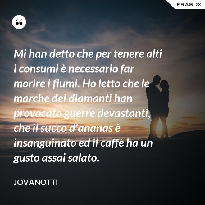 Mi han detto che per tenere alti i consumi è necessario far morire i fiumi. Ho letto che le marche dei diamanti han provocato guerre devastanti, che il succo d'ananas è insanguinato ed il caffè ha un gusto assai salato. - Jovanotti