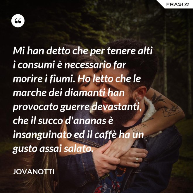 Mi han detto che per tenere alti i consumi è necessario far morire i fiumi. Ho letto che le marche dei diamanti han provocato guerre devastanti, che il succo d'ananas è insanguinato ed il caffè ha un gusto assai salato. - Jovanotti