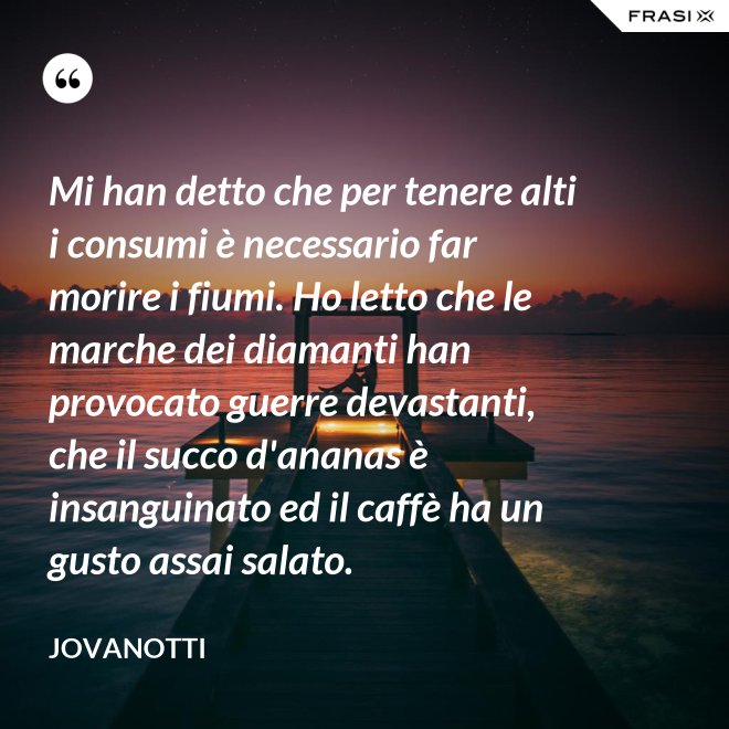 Mi han detto che per tenere alti i consumi è necessario far morire i fiumi. Ho letto che le marche dei diamanti han provocato guerre devastanti, che il succo d'ananas è insanguinato ed il caffè ha un gusto assai salato. - Jovanotti