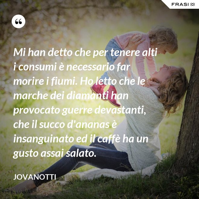 Mi han detto che per tenere alti i consumi è necessario far morire i fiumi. Ho letto che le marche dei diamanti han provocato guerre devastanti, che il succo d'ananas è insanguinato ed il caffè ha un gusto assai salato. - Jovanotti