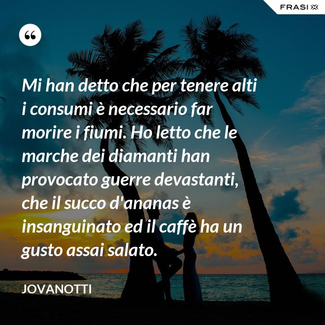 Mi han detto che per tenere alti i consumi è necessario far morire i fiumi. Ho letto che le marche dei diamanti han provocato guerre devastanti, che il succo d'ananas è insanguinato ed il caffè ha un gusto assai salato. - Jovanotti