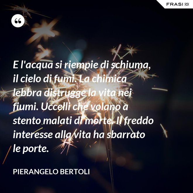 E l'acqua si riempie di schiuma, il cielo di fumi. La chimica lebbra distrugge la vita nei fiumi. Uccelli che volano a stento malati di morte. Il freddo interesse alla vita ha sbarrato le porte. - Pierangelo Bertoli