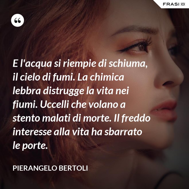 E l'acqua si riempie di schiuma, il cielo di fumi. La chimica lebbra distrugge la vita nei fiumi. Uccelli che volano a stento malati di morte. Il freddo interesse alla vita ha sbarrato le porte. - Pierangelo Bertoli