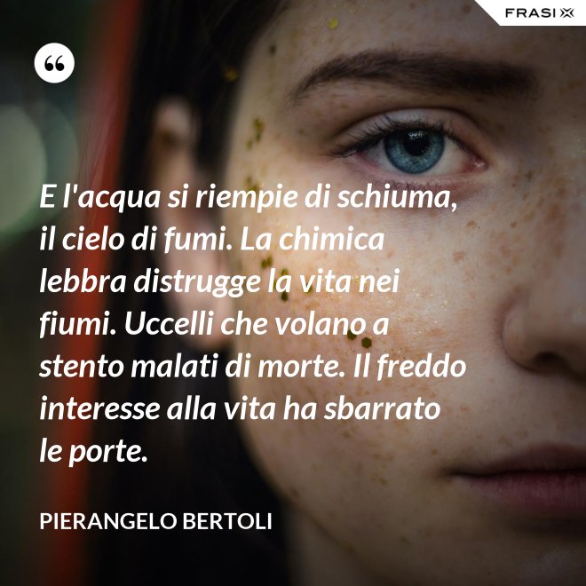 E l'acqua si riempie di schiuma, il cielo di fumi. La chimica lebbra distrugge la vita nei fiumi. Uccelli che volano a stento malati di morte. Il freddo interesse alla vita ha sbarrato le porte. - Pierangelo Bertoli