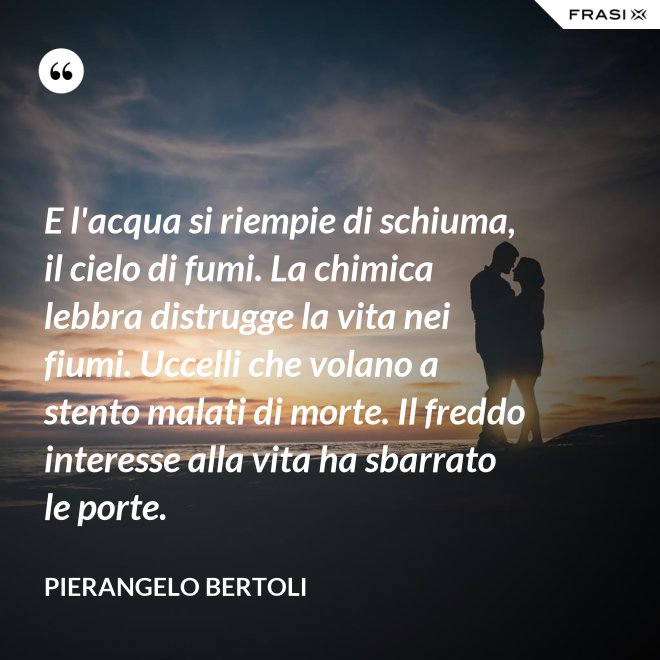E l'acqua si riempie di schiuma, il cielo di fumi. La chimica lebbra distrugge la vita nei fiumi. Uccelli che volano a stento malati di morte. Il freddo interesse alla vita ha sbarrato le porte. - Pierangelo Bertoli