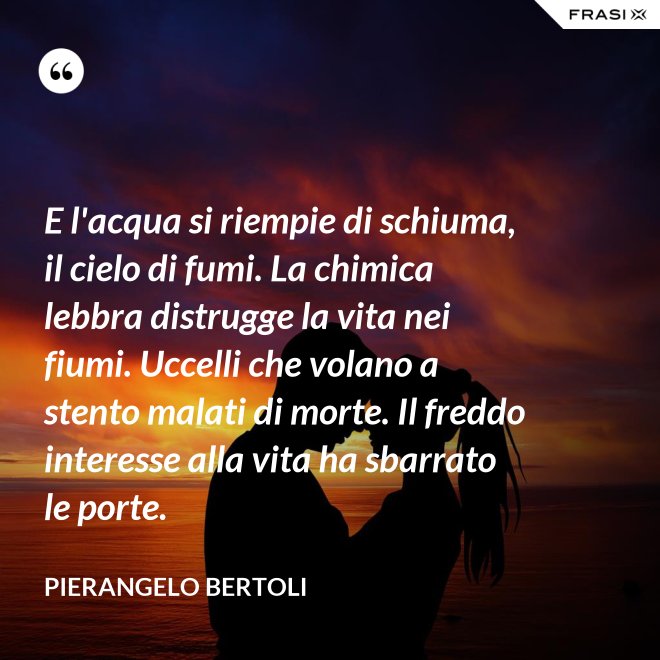 E l'acqua si riempie di schiuma, il cielo di fumi. La chimica lebbra distrugge la vita nei fiumi. Uccelli che volano a stento malati di morte. Il freddo interesse alla vita ha sbarrato le porte. - Pierangelo Bertoli