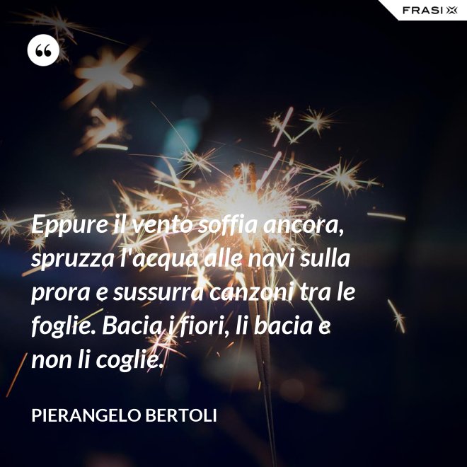 Eppure il vento soffia ancora, spruzza l'acqua alle navi sulla prora e sussurra canzoni tra le foglie. Bacia i fiori, li bacia e non li coglie. - Pierangelo Bertoli