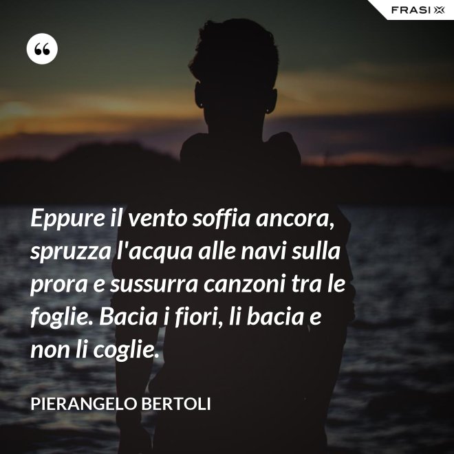 Eppure il vento soffia ancora, spruzza l'acqua alle navi sulla prora e sussurra canzoni tra le foglie. Bacia i fiori, li bacia e non li coglie. - Pierangelo Bertoli