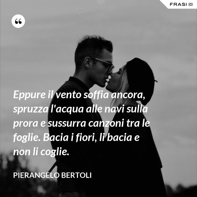 Eppure il vento soffia ancora, spruzza l'acqua alle navi sulla prora e sussurra canzoni tra le foglie. Bacia i fiori, li bacia e non li coglie. - Pierangelo Bertoli