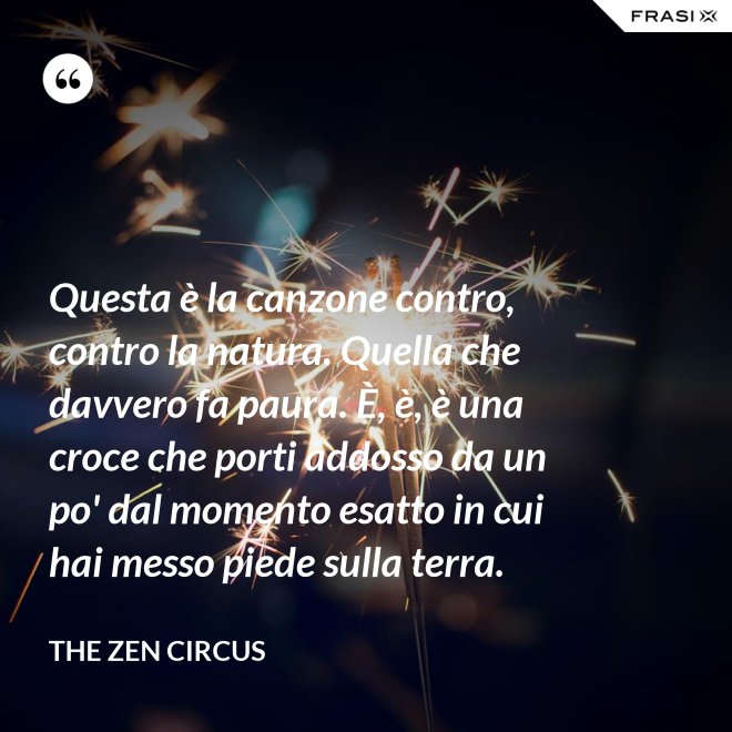 Questa è la canzone contro, contro la natura. Quella che davvero fa paura. È, è, è una croce che porti addosso da un po' dal momento esatto in cui hai messo piede sulla terra. - The Zen Circus