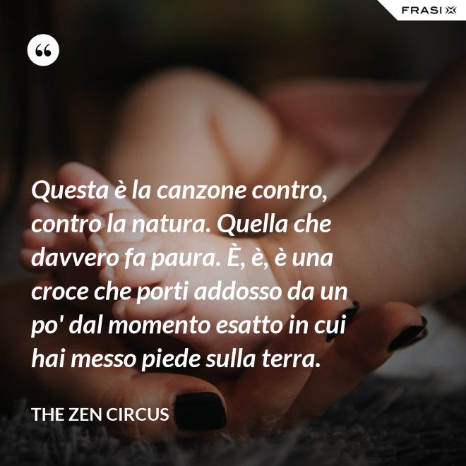 Questa è la canzone contro, contro la natura. Quella che davvero fa paura. È, è, è una croce che porti addosso da un po' dal momento esatto in cui hai messo piede sulla terra. - The Zen Circus