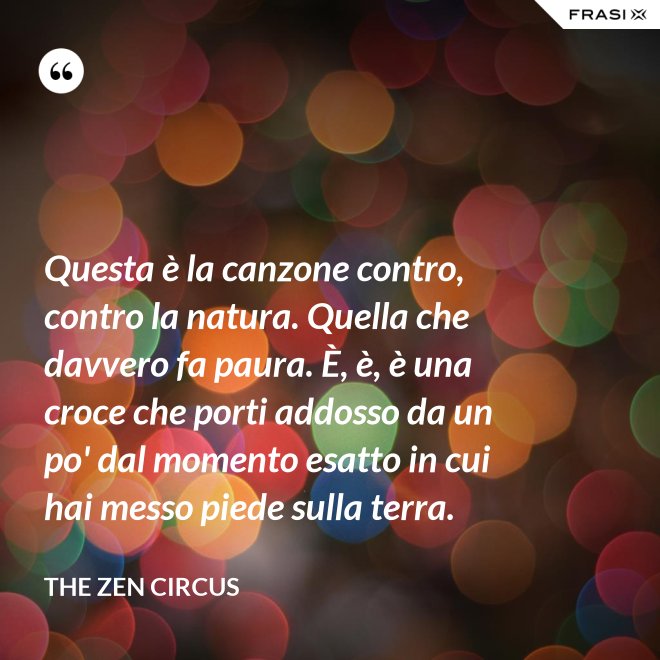 Questa è la canzone contro, contro la natura. Quella che davvero fa paura. È, è, è una croce che porti addosso da un po' dal momento esatto in cui hai messo piede sulla terra. - The Zen Circus