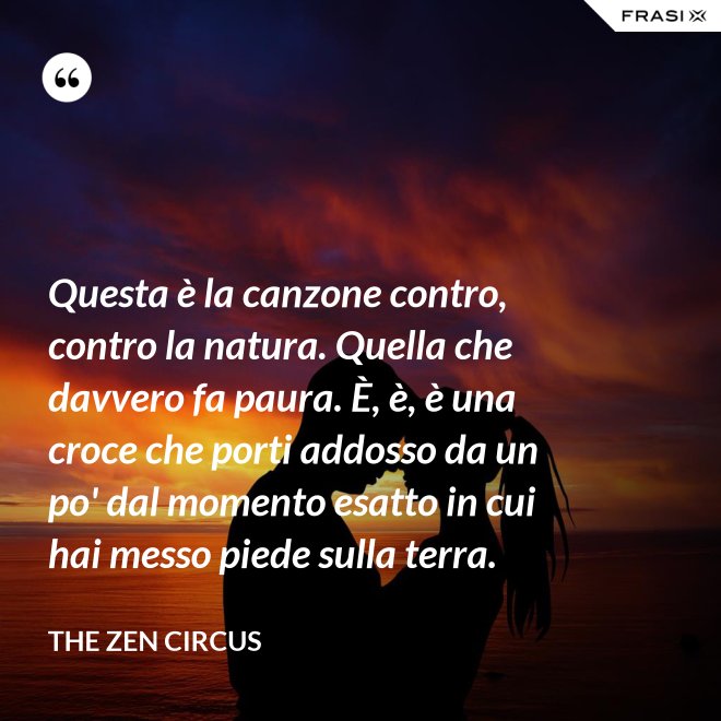 Questa è la canzone contro, contro la natura. Quella che davvero fa paura. È, è, è una croce che porti addosso da un po' dal momento esatto in cui hai messo piede sulla terra. - The Zen Circus