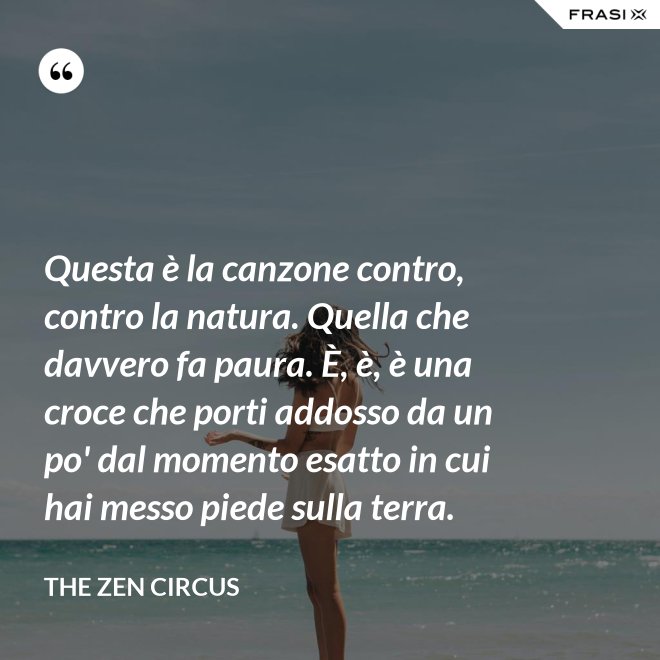 Questa è la canzone contro, contro la natura. Quella che davvero fa paura. È, è, è una croce che porti addosso da un po' dal momento esatto in cui hai messo piede sulla terra. - The Zen Circus