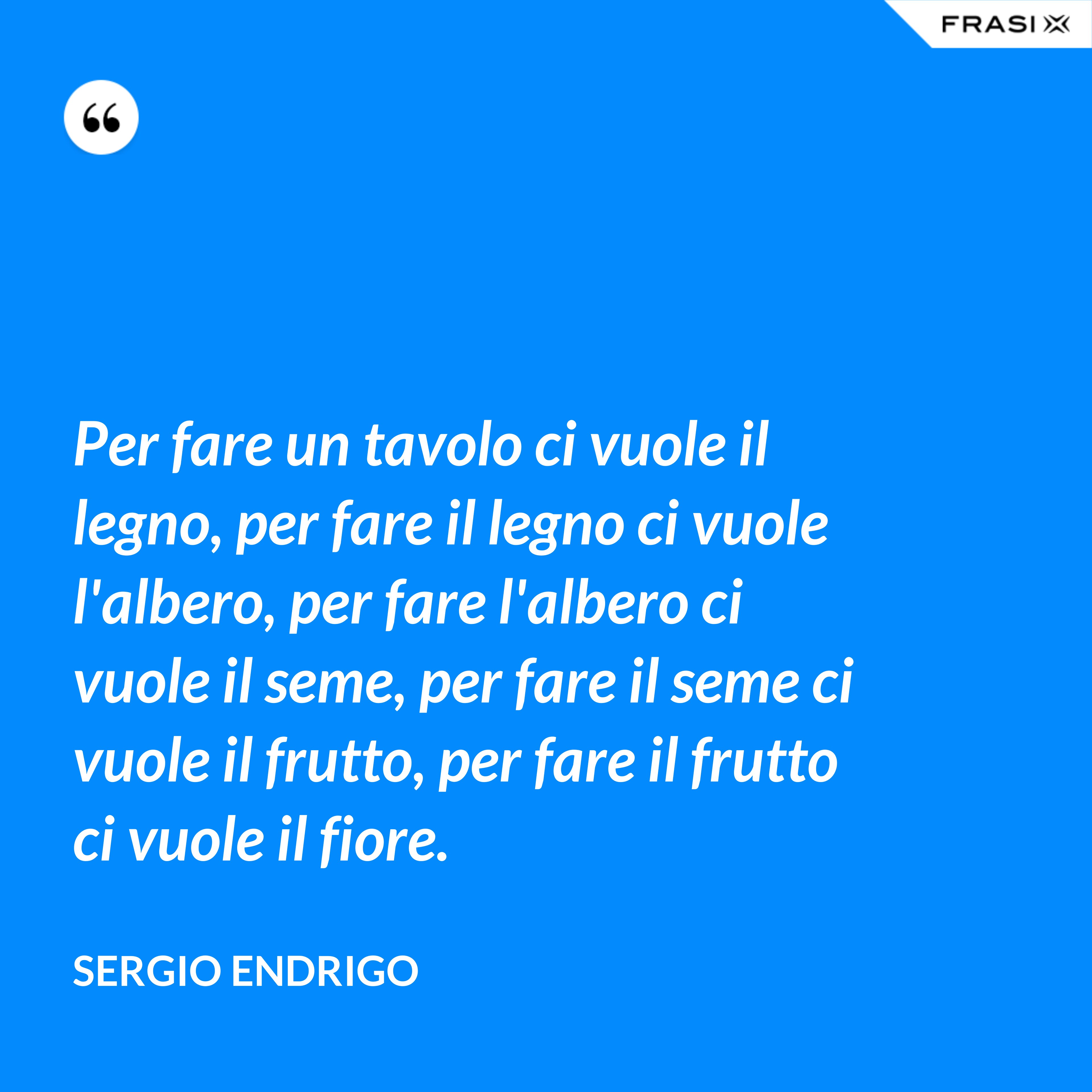 Per fare un tavolo ci vuole il legno, per fare il legno ci vuole l'albero, per fare l'albero ci vuole il seme, per fare il seme ci vuole il frutto, per fare il frutto ci vuole il fiore. - Sergio Endrigo