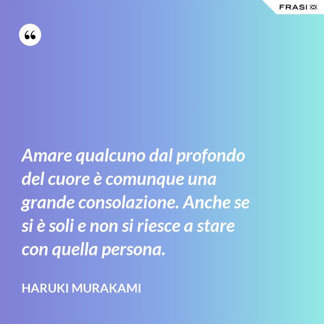 Amare qualcuno dal profondo del cuore è comunque una grande consolazione. Anche se si è soli e non si riesce a stare con quella persona. - Haruki Murakami