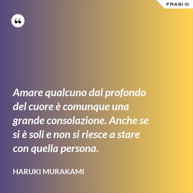 Amare qualcuno dal profondo del cuore è comunque una grande consolazione. Anche se si è soli e non si riesce a stare con quella persona. - Haruki Murakami