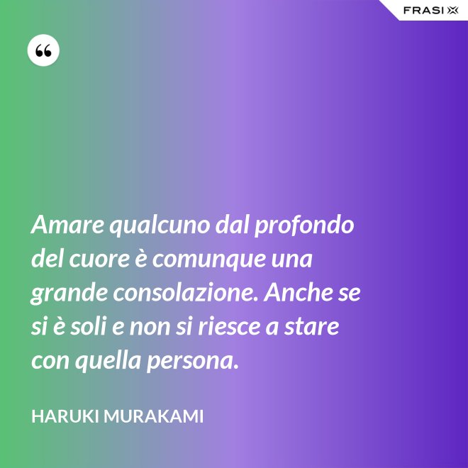 Amare qualcuno dal profondo del cuore è comunque una grande consolazione. Anche se si è soli e non si riesce a stare con quella persona. - Haruki Murakami