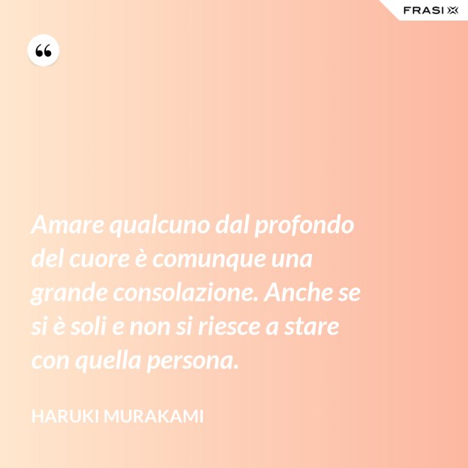 Amare qualcuno dal profondo del cuore è comunque una grande consolazione. Anche se si è soli e non si riesce a stare con quella persona. - Haruki Murakami