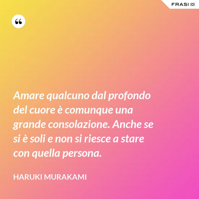 Amare qualcuno dal profondo del cuore è comunque una grande consolazione. Anche se si è soli e non si riesce a stare con quella persona. - Haruki Murakami
