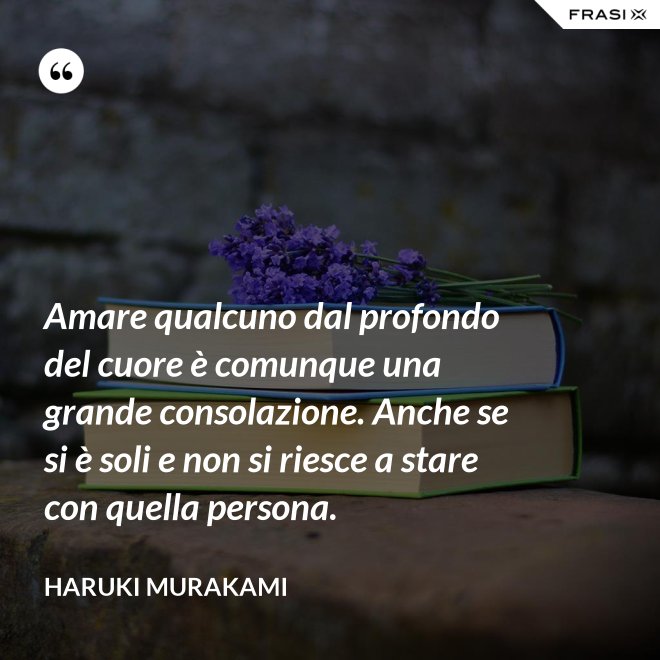 Amare qualcuno dal profondo del cuore è comunque una grande consolazione. Anche se si è soli e non si riesce a stare con quella persona. - Haruki Murakami