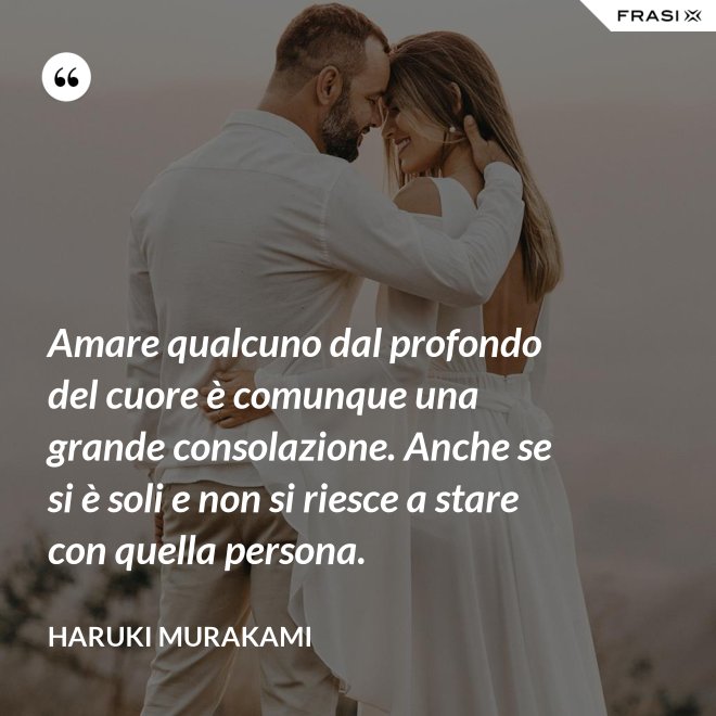 Amare qualcuno dal profondo del cuore è comunque una grande consolazione. Anche se si è soli e non si riesce a stare con quella persona. - Haruki Murakami