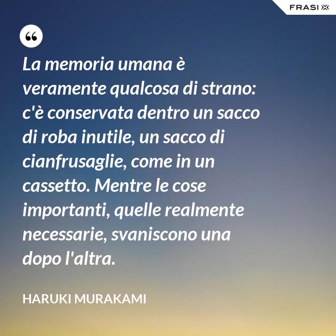 La memoria umana è veramente qualcosa di strano: c'è conservata dentro un sacco di roba inutile, un sacco di cianfrusaglie, come in un cassetto. Mentre le cose importanti, quelle realmente necessarie, svaniscono una dopo l'altra. - Haruki Murakami